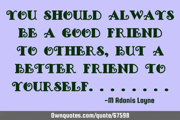 You should always be a good friend to others, but a better friend to