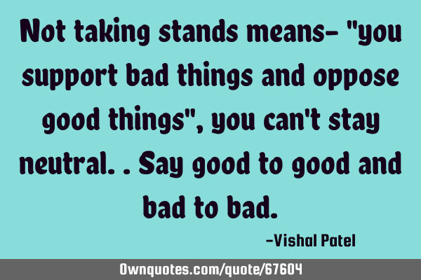 Not taking stands means- "you support bad things and oppose good things", you can