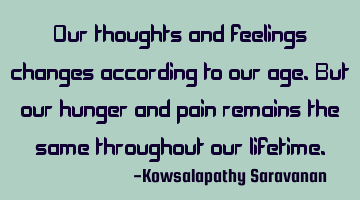Our thoughts and feelings changes according to our age.But our hunger and pain remains the same