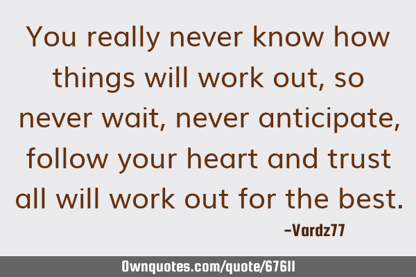 You really never know how things will work out, so never wait, never anticipate, follow your heart