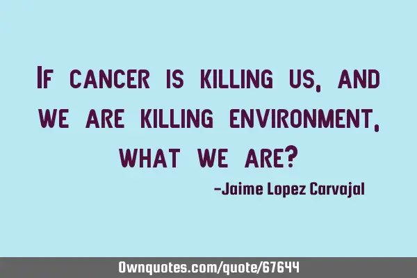 If cancer is killing us, and we are killing environment, what we are?