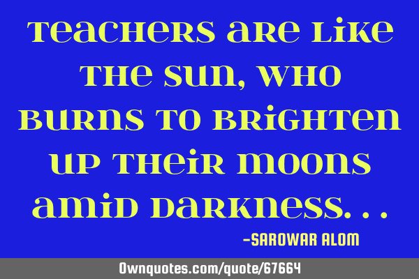 Teachers are like the Sun, who burns to brighten up their moons amid