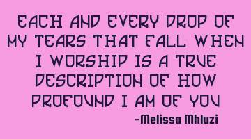 Each and every drop of my tears that falls when I worship is a true description of how profound I