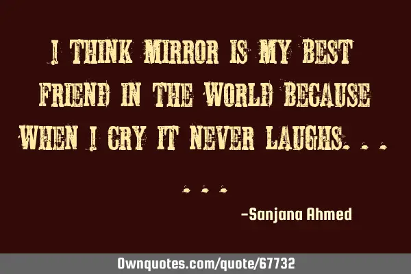 I think mirror is my best friend in the world because when I cry it never