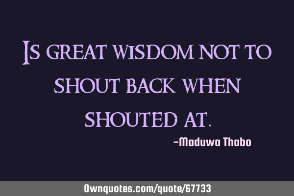 Is great wisdom not to shout back when shouted