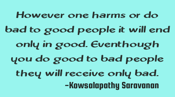 However one harms or do bad to good people it will end only in good.Eventhough you do good to bad