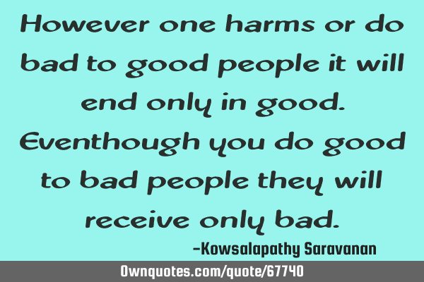 However one harms or do bad to good people it will end only in good.Eventhough you do good to bad