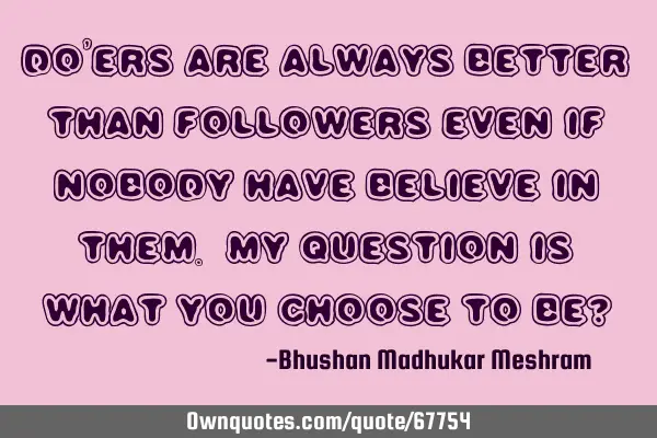 Doers are always better than followers even if nobody has believe in them. My Question is what you