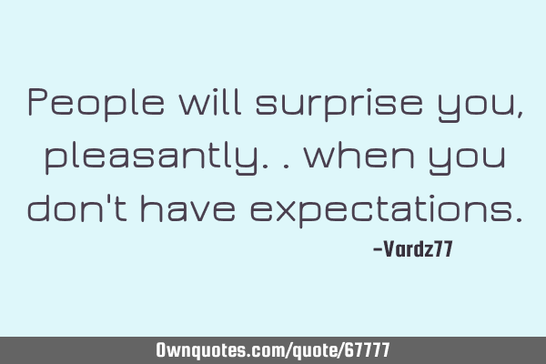 People will surprise you, pleasantly.. when you don