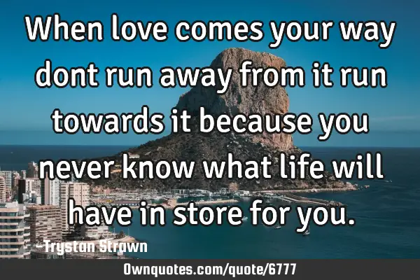 When love comes your way dont run away from it run towards it because you never know what life will