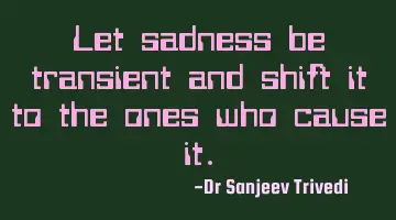 Let sadness be transient and shift it to the ones who cause it.