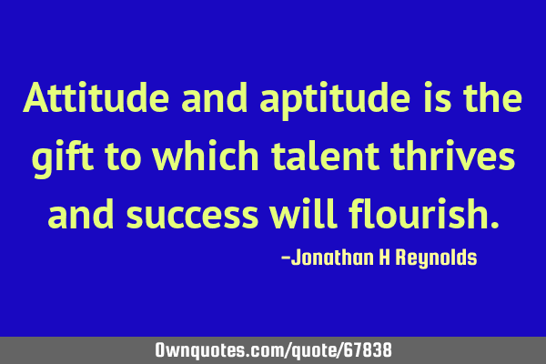 Attitude and aptitude is the gift to which talent thrives and success will