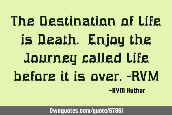 The Destination of Life is Death. Enjoy the Journey called Life before it is over.-RVM