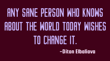 Any sane person who knows about the world today wishes to change it.