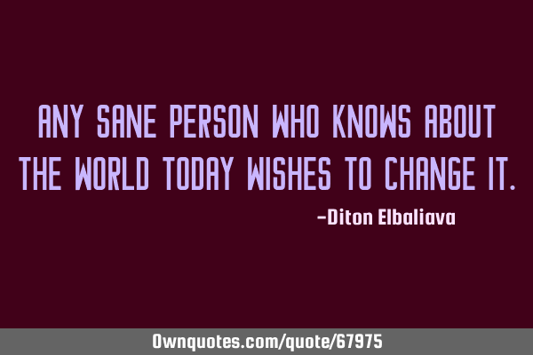 Any sane person who knows about the world today wishes to change