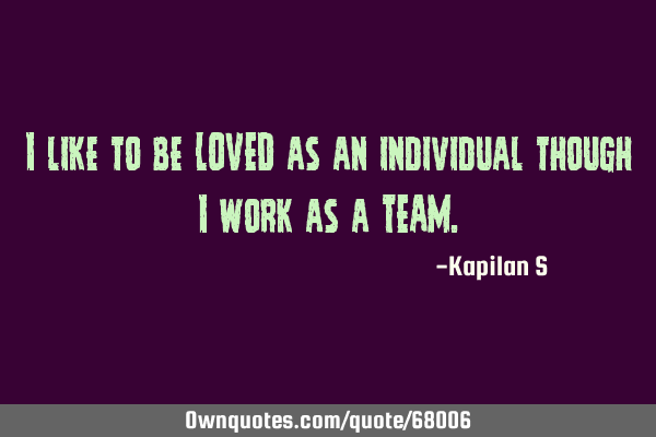 I like to be LOVED as an individual though I work as a TEAM