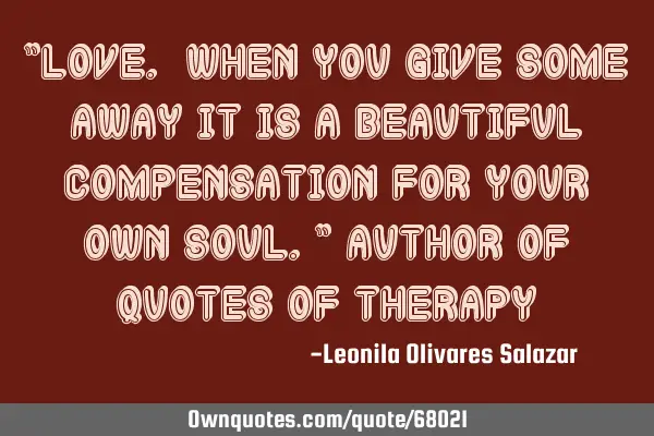 "Love. When you give some away it is a beautiful compensation for your own soul." Author of Quotes