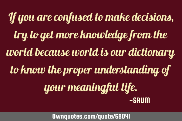 If you are confused to make decisions, try to get more knowledge from the world because world is