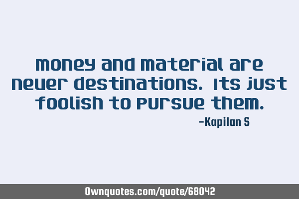 Money and Material are never destinations. Its just foolish to pursue