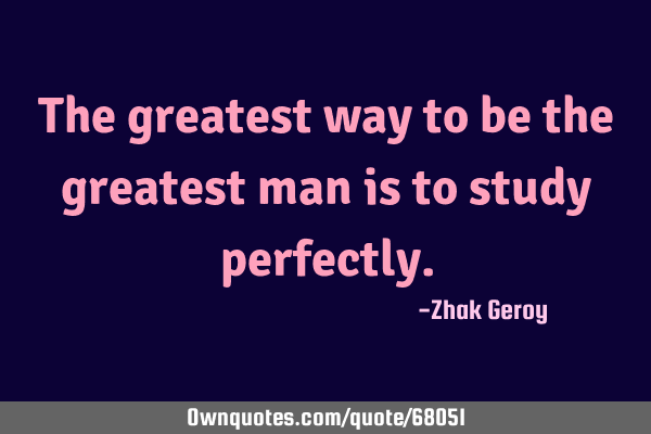The greatest way to be the greatest man is to study