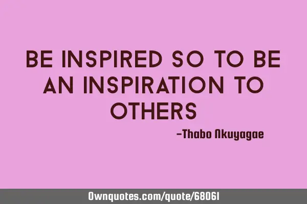 BE INSPIRED SO TO BE AN INSPIRATION TO OTHERS