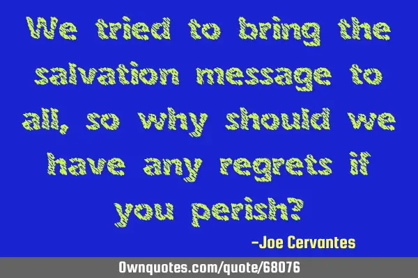 We tried to bring the salvation message to all, so why should we have any regrets if you perish?