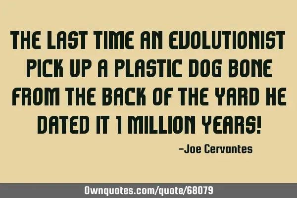 The last time an evolutionist pick up a plastic dog bone from the back of the yard he dated it 1