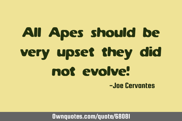 All Apes should be very upset they did not evolve!