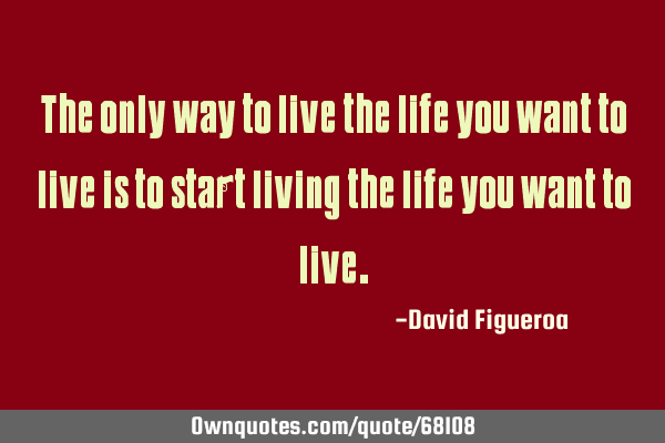 The only way to live the life you want to live is to start living the life you want to
