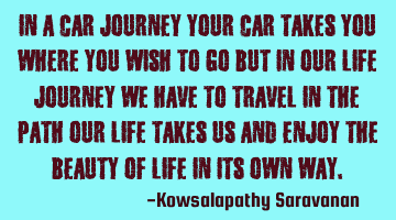 In a car journey your car takes you where you wish to go but in our life journey we have to travel