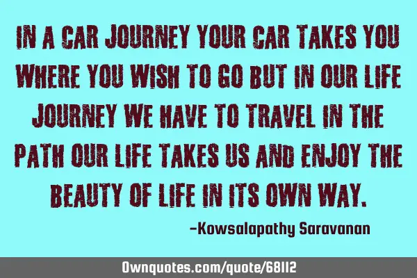 In a car journey your car takes you where you wish to go but in our life journey we have to travel