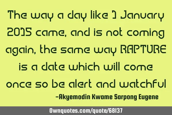 The way a day like 1 January 2015 came,and is not coming again,the same way RAPTURE is a date which