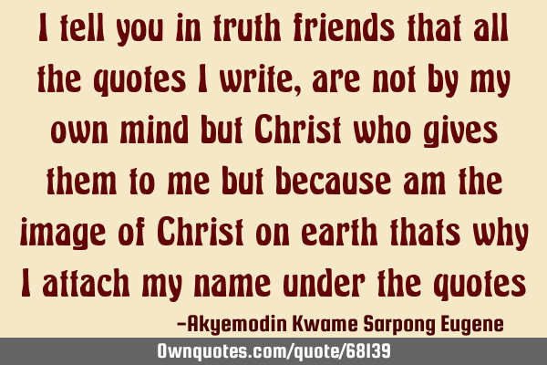I tell you in truth friends that all the quotes I write,are not by my own mind but Christ who gives
