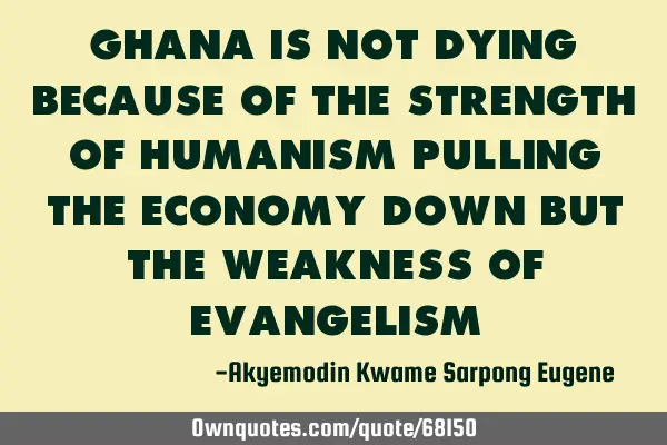 Ghana is not dying because of the strength of humanism pulling the economy down but the weakness of