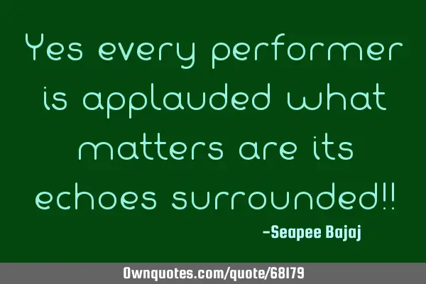 Yes every performer is applauded what matters are its echoes surrounded!!