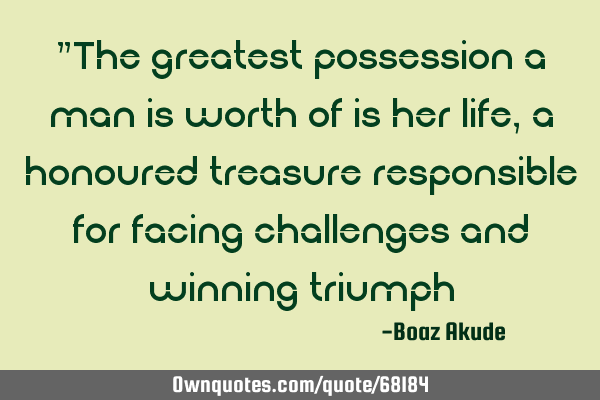 "The greatest possession a man is worth of is her life,a honoured treasure responsible for facing
