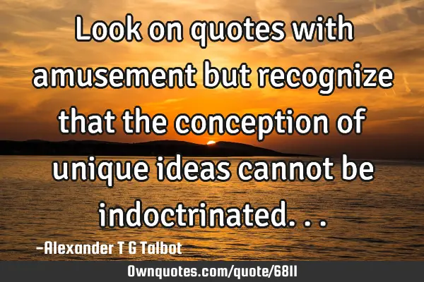 Look on quotes with amusement but recognize that the conception of unique ideas cannot be