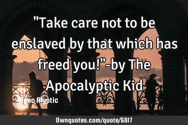 "Take care not to be enslaved by that which has freed you!"-by The Apocalyptic K