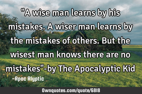 "A wise man learns by his mistakes. A wiser man learns by the mistakes of others. But the wisest