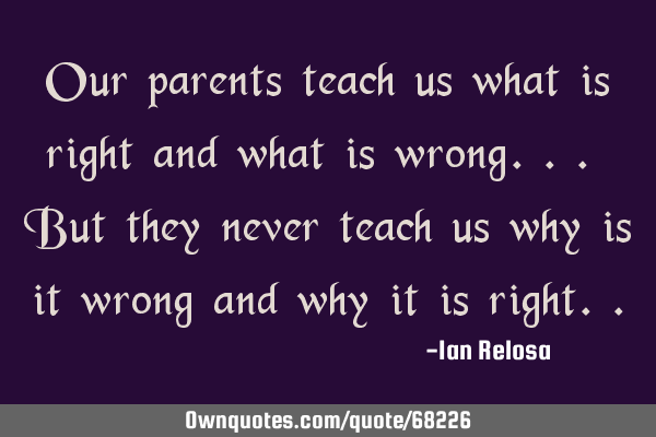 Our parents teach us what is right and what is wrong... But they never teach us why is it wrong and