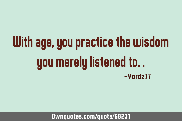 With age, you practice the wisdom you merely listened