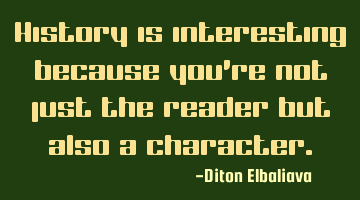 History is interesting because you're not just the reader but also a character.