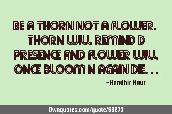 Be a thorn not a flower. Thorn will remind d presence and Flower will once bloom n again