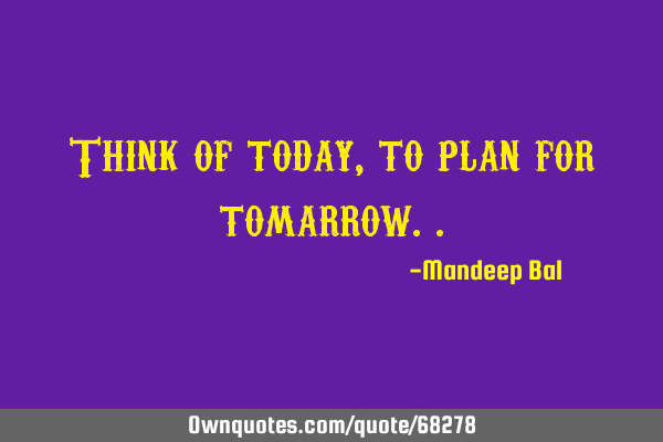 Think of today, to plan for