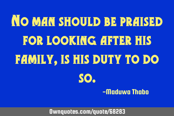 No man should be praised for looking after his family, is his duty to do