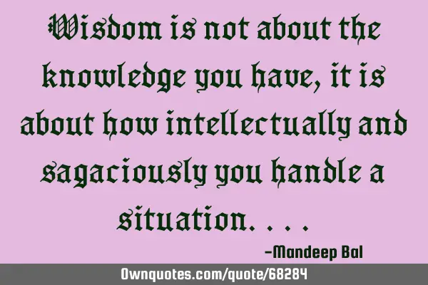 Wisdom is not about the knowledge you have, it is about how intellectually and sagaciously you