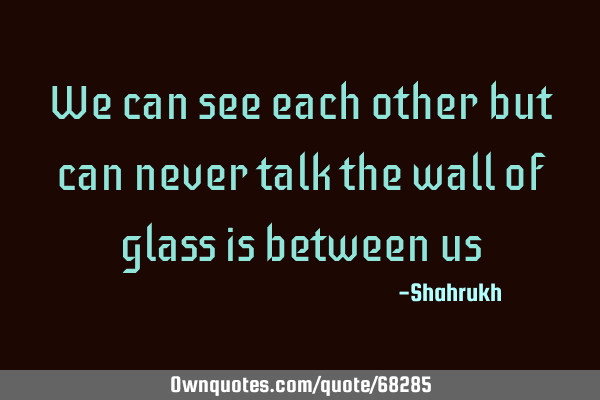 We can see each other but can never talk the wall of glass is between