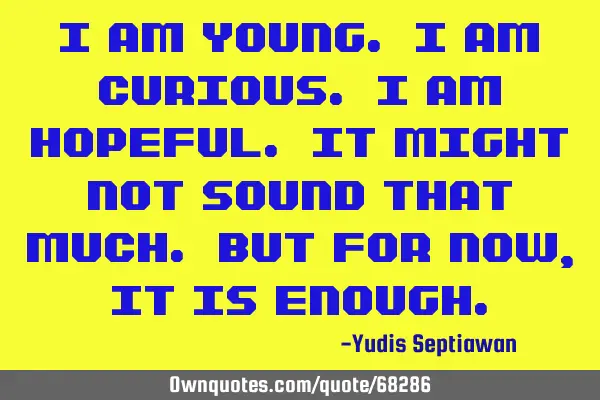 I am young. I am curious. I am hopeful. It might not sound that much. But for now, it is