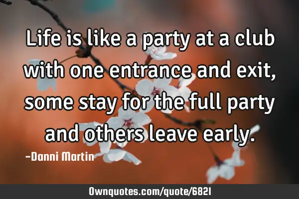 Life is like a party at a club with one entrance and exit, some stay for the full party and others