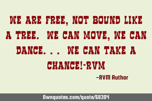 We are FREE, not bound like a Tree. We can Move, we can Dance... We can take a Chance!-RVM